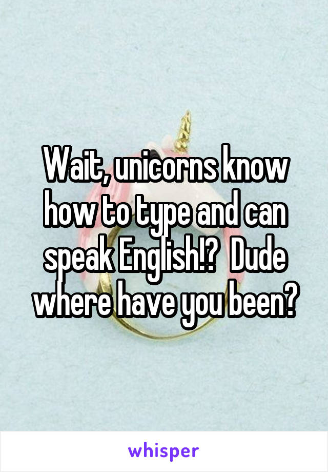 Wait, unicorns know how to type and can speak English!?  Dude where have you been?