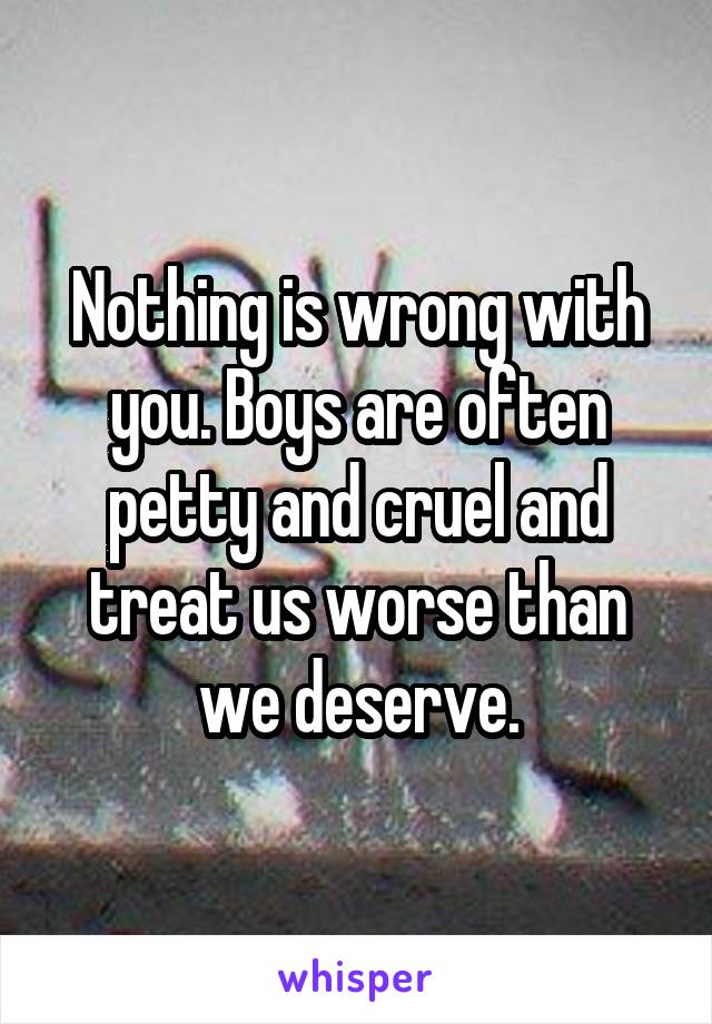 Nothing is wrong with you. Boys are often petty and cruel and treat us worse than we deserve.