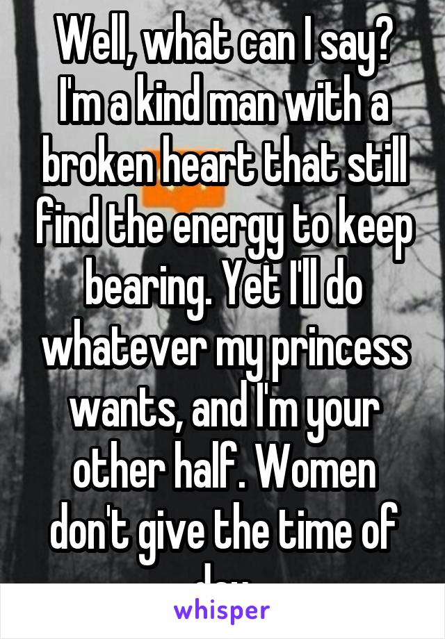 Well, what can I say? I'm a kind man with a broken heart that still find the energy to keep bearing. Yet I'll do whatever my princess wants, and I'm your other half. Women don't give the time of day.