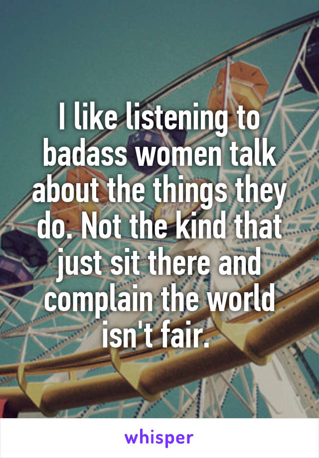 I like listening to badass women talk about the things they do. Not the kind that just sit there and complain the world isn't fair. 