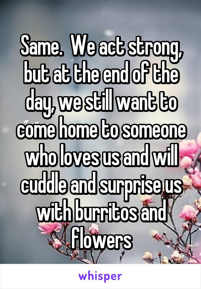 Same.  We act strong, but at the end of the day, we still want to come home to someone who loves us and will cuddle and surprise us with burritos and flowers
