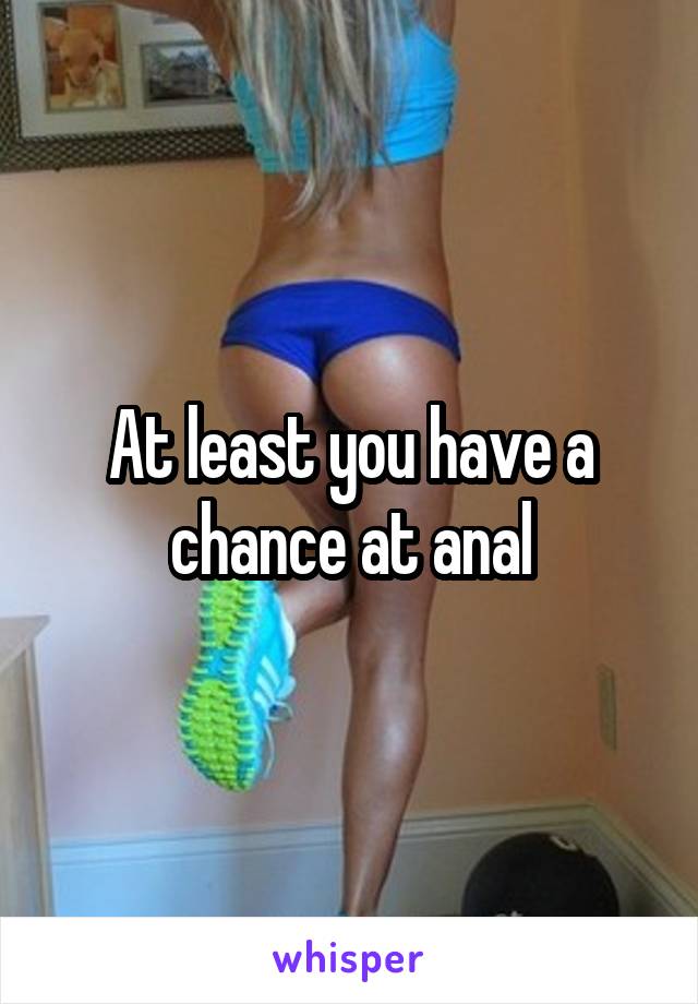 At least you have a chance at anal