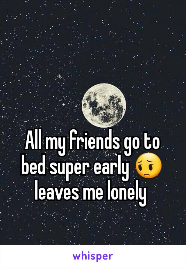 All my friends go to bed super early 😔 leaves me lonely 