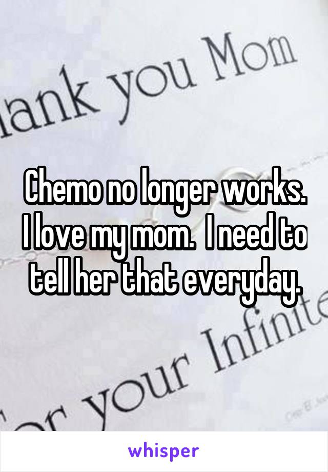 Chemo no longer works. I love my mom.  I need to tell her that everyday.