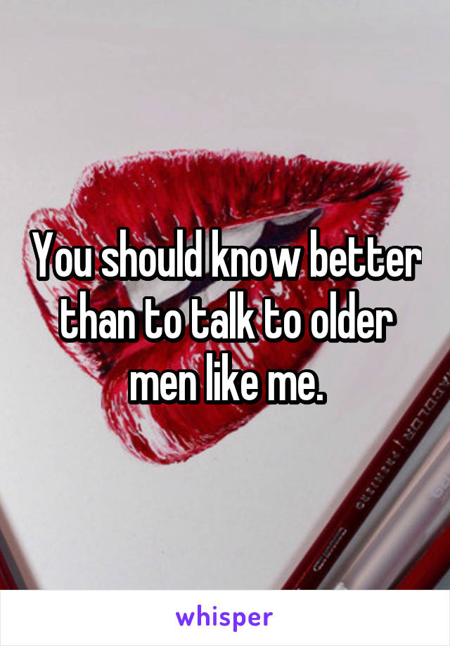 You should know better than to talk to older men like me.