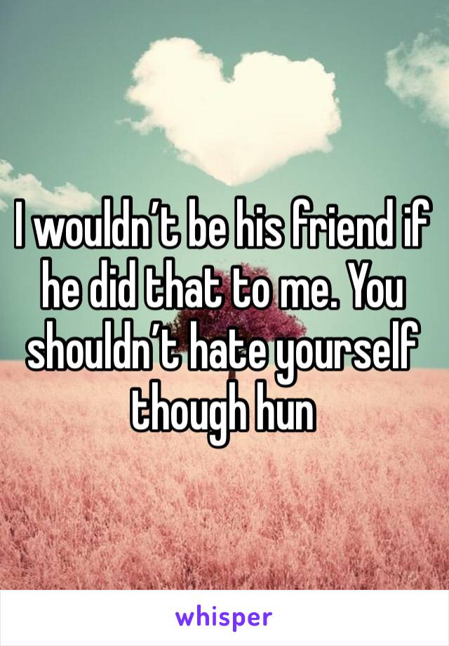 I wouldn’t be his friend if he did that to me. You shouldn’t hate yourself though hun