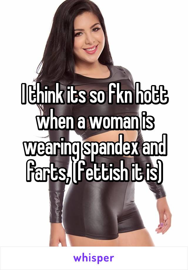 I think its so fkn hott when a woman is wearing spandex and farts, (fettish it is)