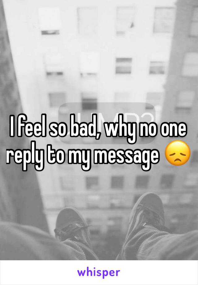 I feel so bad, why no one reply to my message 😞