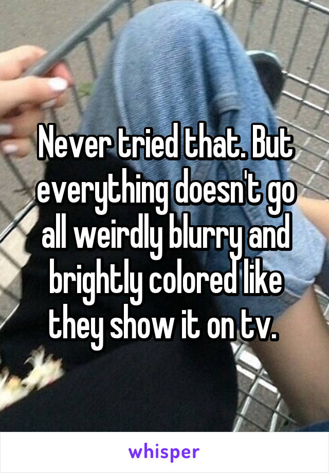 Never tried that. But everything doesn't go all weirdly blurry and brightly colored like they show it on tv. 