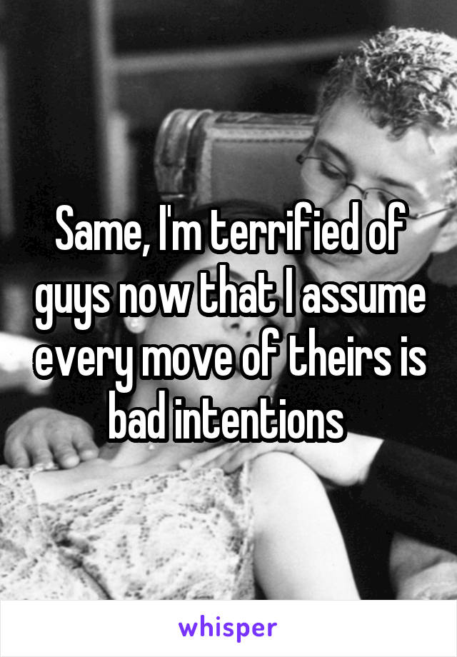 Same, I'm terrified of guys now that I assume every move of theirs is bad intentions 