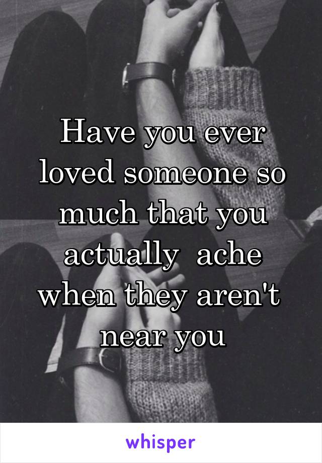 Have you ever loved someone so much that you actually  ache when they aren't  near you