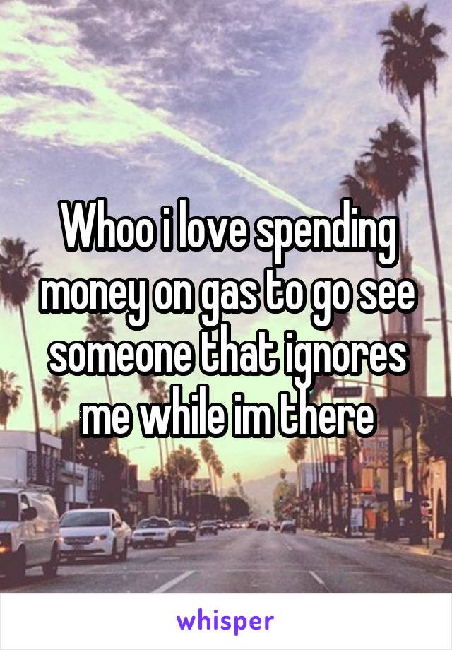 Whoo i love spending money on gas to go see someone that ignores me while im there