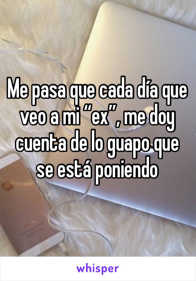 Me pasa que cada día que veo a mi “ex”, me doy cuenta de lo guapo que se está poniendo 