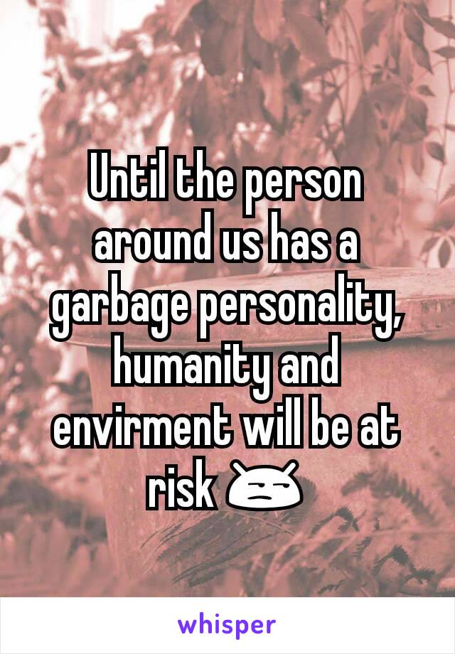 Until the person around us has a garbage personality, humanity and envirment will be at risk 😒