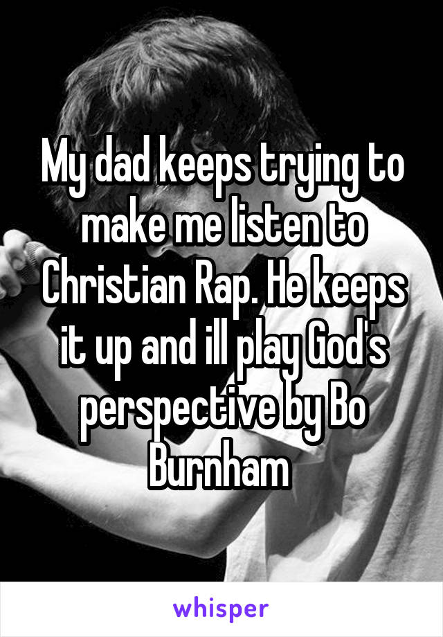 My dad keeps trying to make me listen to Christian Rap. He keeps it up and ill play God's perspective by Bo Burnham 