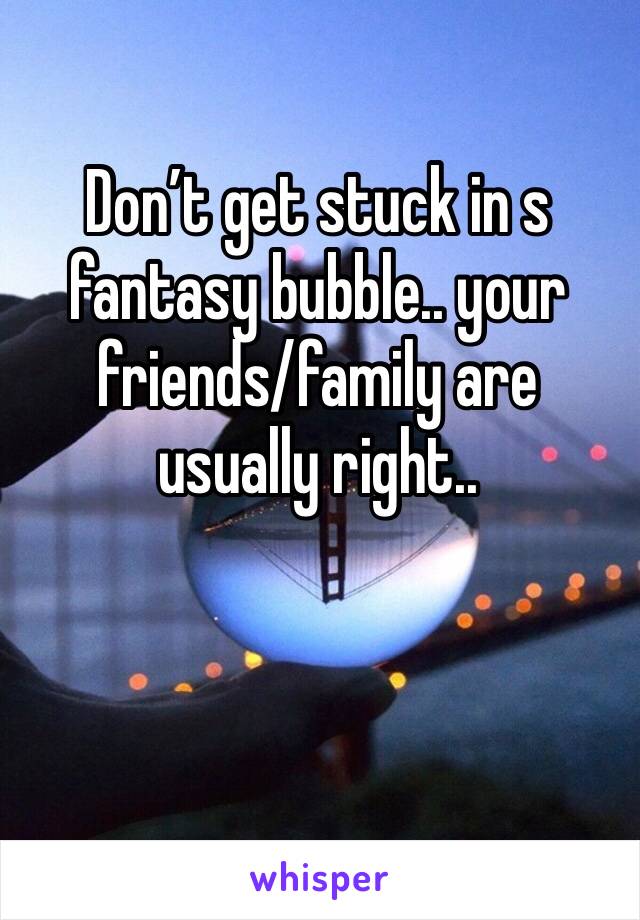 Don’t get stuck in s fantasy bubble.. your friends/family are usually right.. 