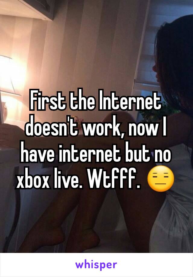 First the Internet doesn't work, now I have internet but no xbox live. Wtfff. 😑