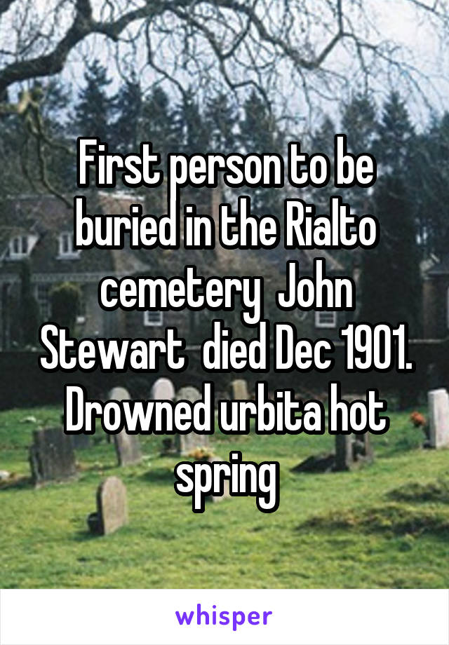 First person to be buried in the Rialto cemetery  John Stewart  died Dec 1901. Drowned urbita hot spring