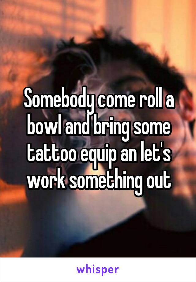 Somebody come roll a bowl and bring some tattoo equip an let's work something out