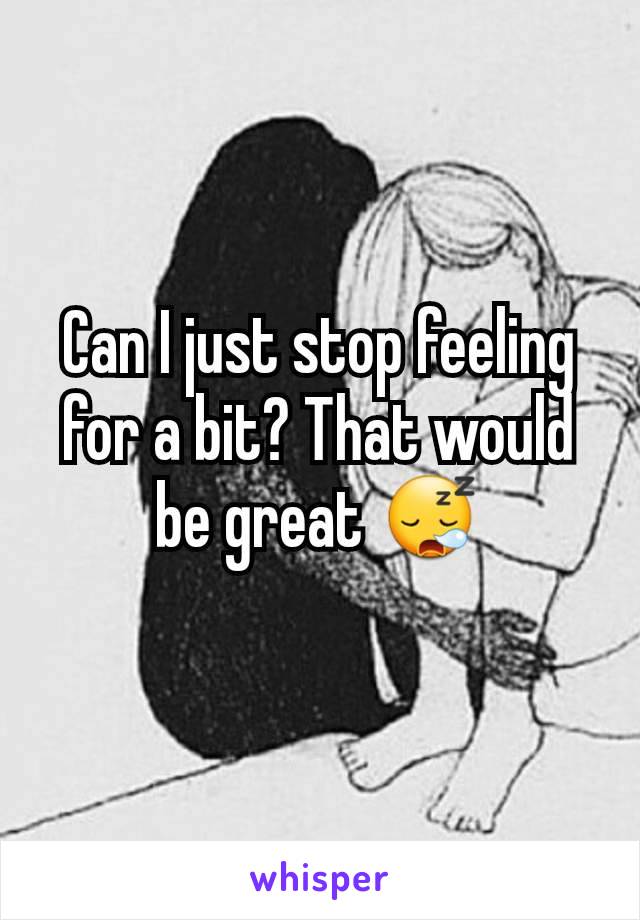 Can I just stop feeling for a bit? That would be great 😪