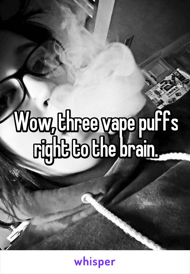 Wow, three vape puffs right to the brain.