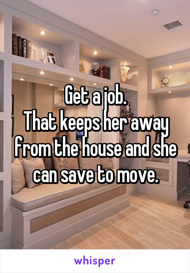 Get a job.
That keeps her away from the house and she can save to move.