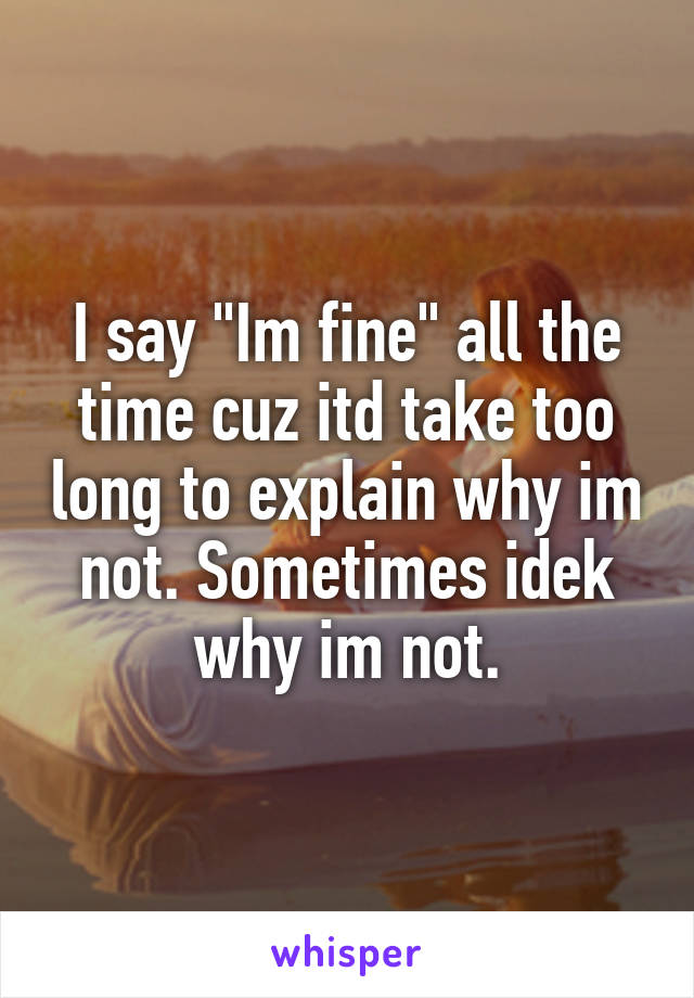 I say "Im fine" all the time cuz itd take too long to explain why im not. Sometimes idek why im not.