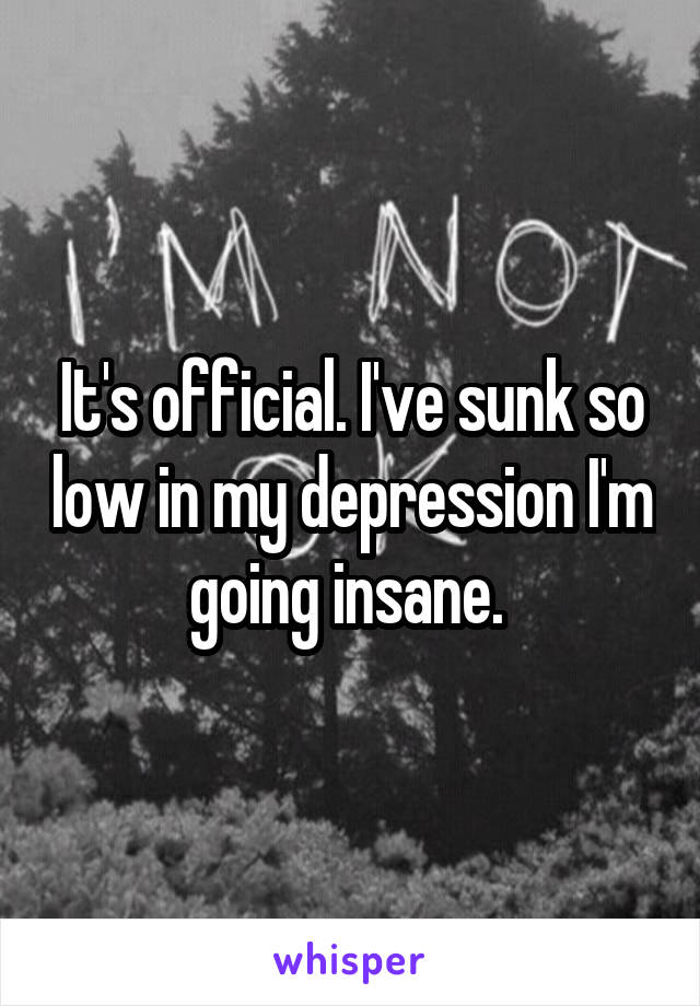 It's official. I've sunk so low in my depression I'm going insane. 