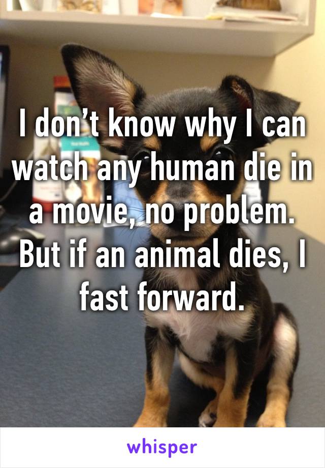 I don’t know why I can watch any human die in a movie, no problem. But if an animal dies, I fast forward. 