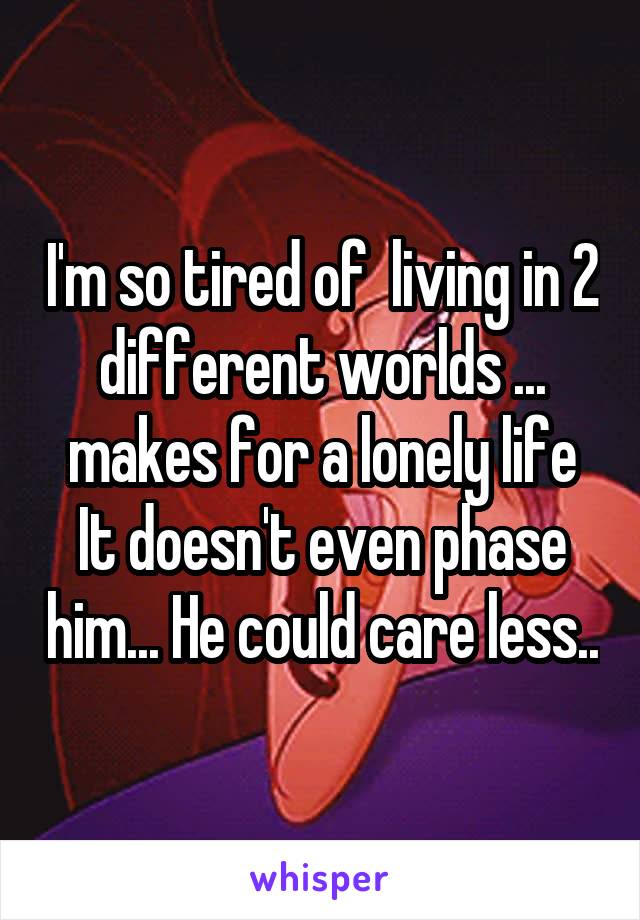 I'm so tired of  living in 2 different worlds ... makes for a lonely life
It doesn't even phase him... He could care less..