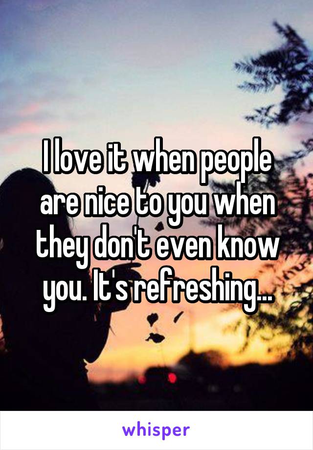 I love it when people are nice to you when they don't even know you. It's refreshing...