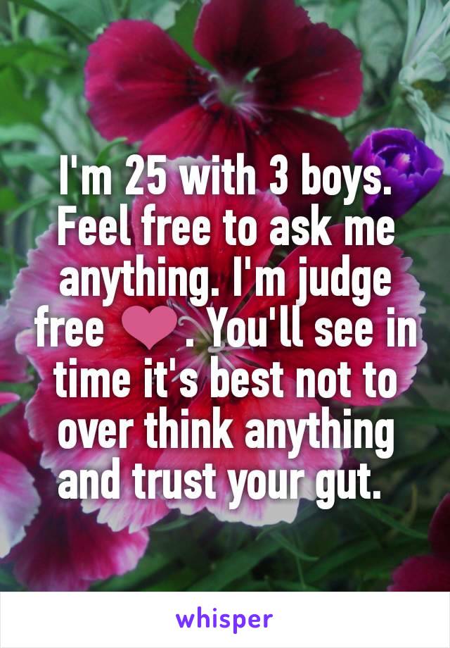 I'm 25 with 3 boys. Feel free to ask me anything. I'm judge free ❤. You'll see in time it's best not to over think anything and trust your gut. 