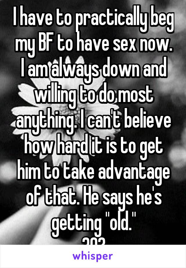 I have to practically beg my BF to have sex now. I am always down and willing to do most anything. I can't believe how hard it is to get him to take advantage of that. He says he's getting "old."
30?