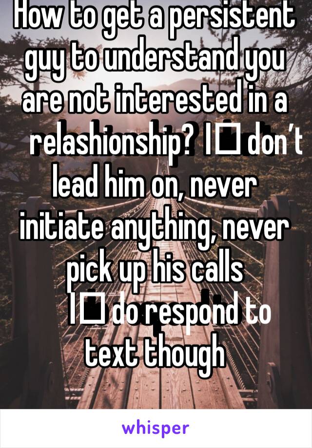 How to get a persistent guy to understand you are not interested in a relashionship? I️ don’t lead him on, never initiate anything, never pick up his calls 
I️ do respond to text though 