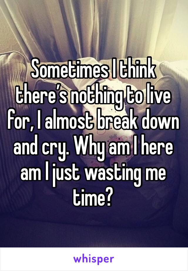 Sometimes I think there’s nothing to live for, I almost break down and cry. Why am I here am I just wasting me time?