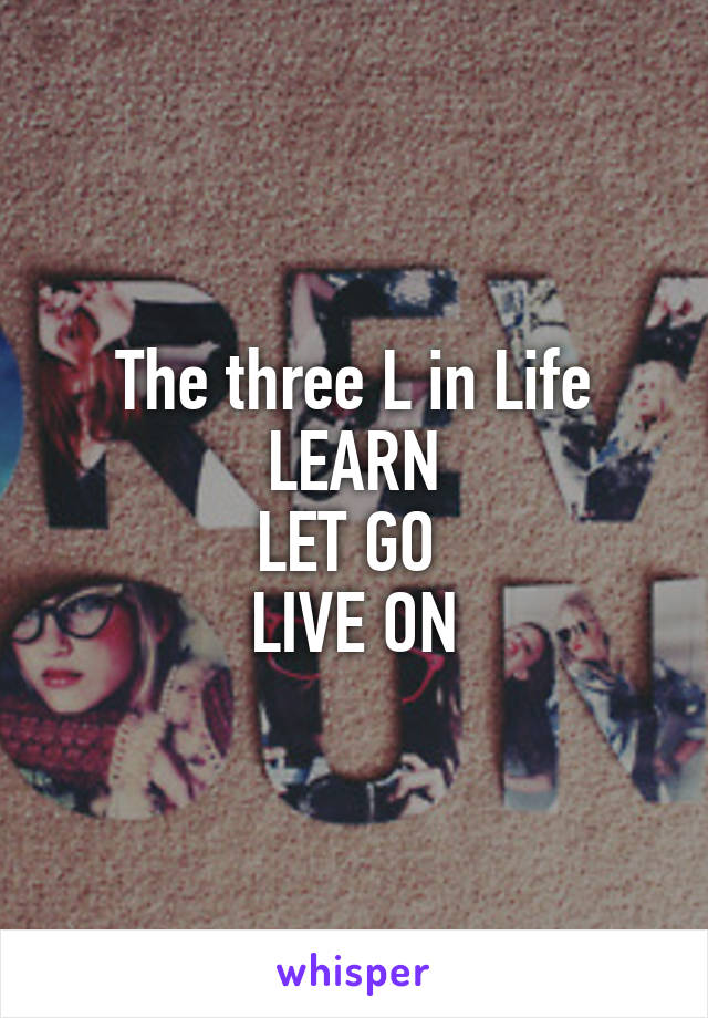 The three L in Life
LEARN
LET GO 
LIVE ON