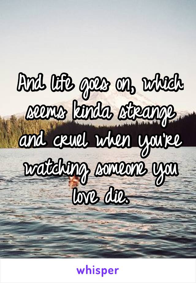 And life goes on, which seems kinda strange and cruel when you're watching someone you love die.