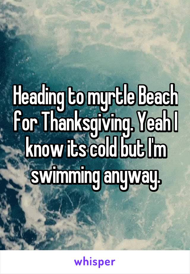 Heading to myrtle Beach for Thanksgiving. Yeah I know its cold but I'm swimming anyway.