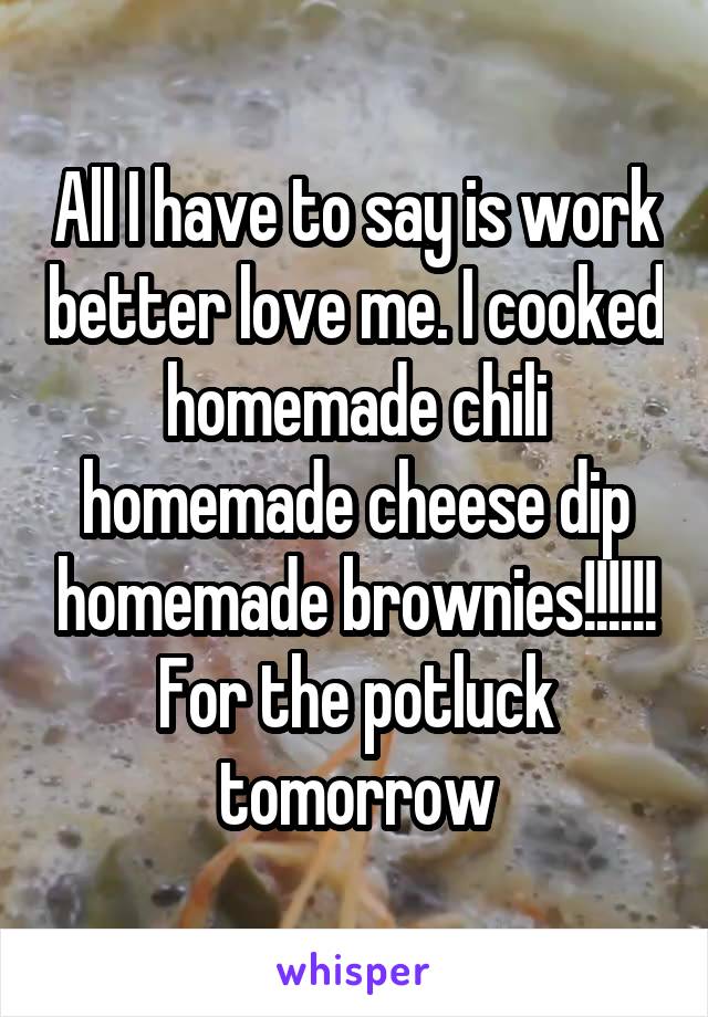 All I have to say is work better love me. I cooked homemade chili homemade cheese dip homemade brownies!!!!!! For the potluck tomorrow