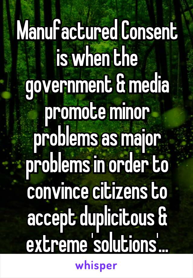 Manufactured Consent is when the government & media promote minor problems as major problems in order to convince citizens to accept duplicitous & extreme 'solutions'...