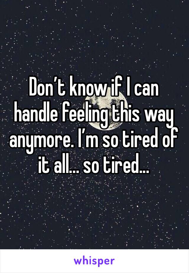 Don’t know if I can handle feeling this way anymore. I’m so tired of it all... so tired... 