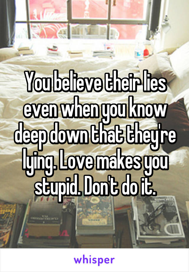 You believe their lies even when you know deep down that they're lying. Love makes you stupid. Don't do it.