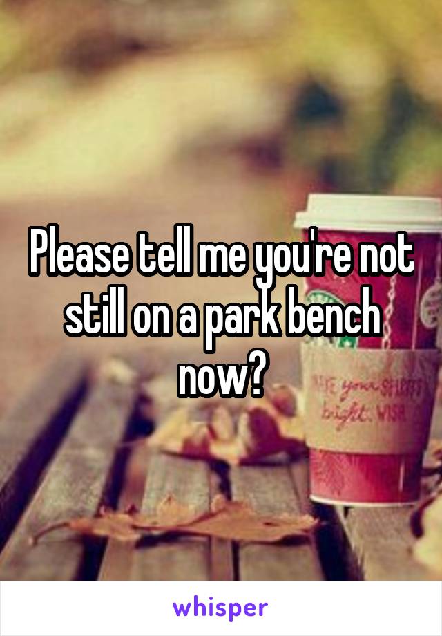 Please tell me you're not still on a park bench now?