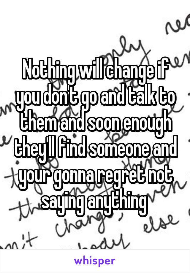 Nothing will change if you don't go and talk to them and soon enough they'll find someone and your gonna regret not saying anything 