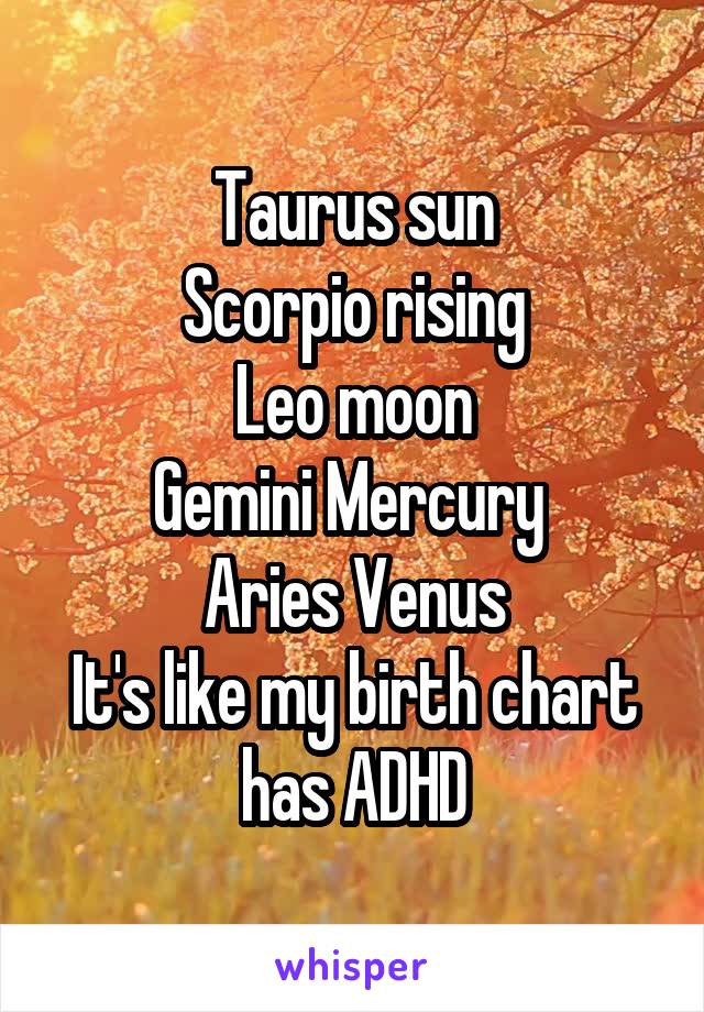 Taurus sun
Scorpio rising
Leo moon
Gemini Mercury 
Aries Venus
It's like my birth chart has ADHD