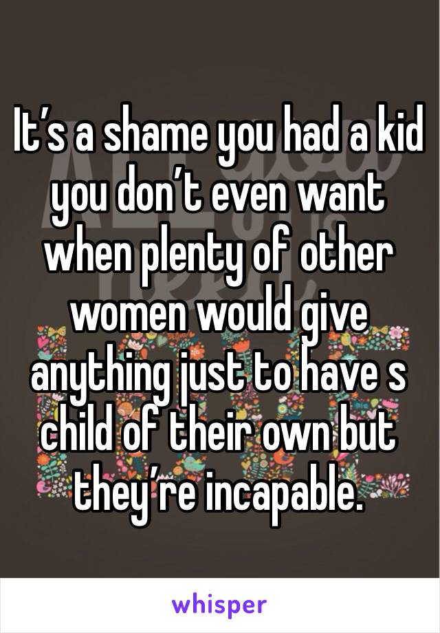 It’s a shame you had a kid you don’t even want when plenty of other women would give anything just to have s child of their own but they’re incapable. 