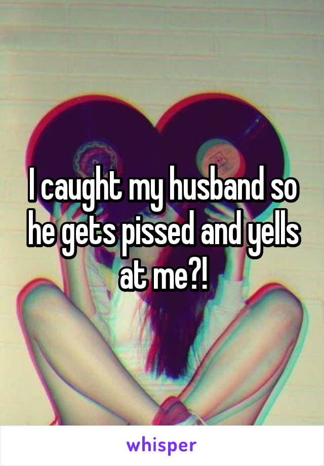 I caught my husband so he gets pissed and yells at me?!