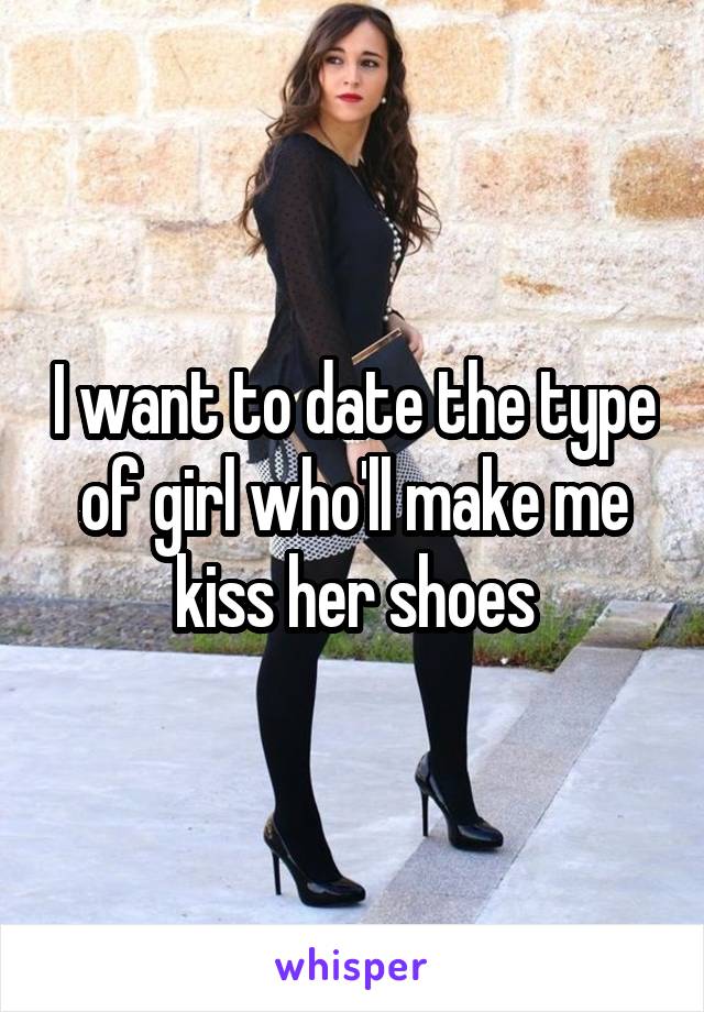 I want to date the type of girl who'll make me kiss her shoes