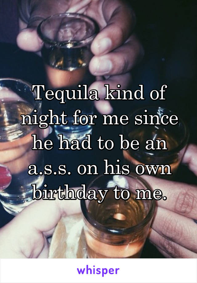 Tequila kind of night for me since he had to be an a.s.s. on his own birthday to me.