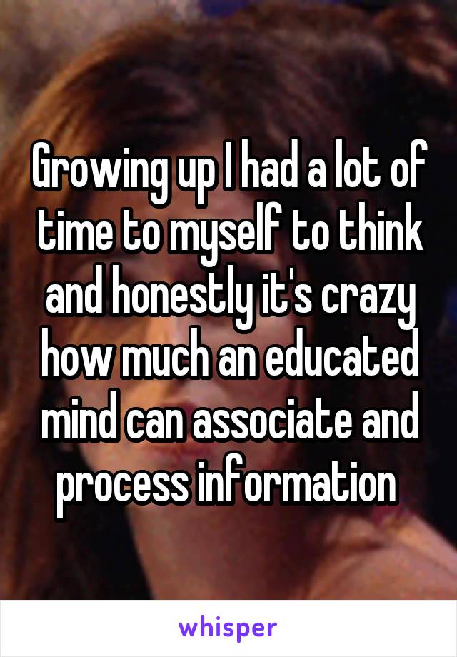 Growing up I had a lot of time to myself to think and honestly it's crazy how much an educated mind can associate and process information 